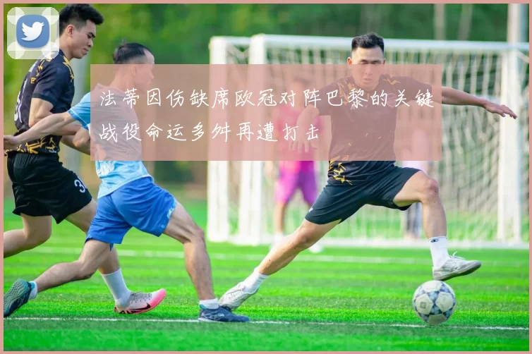 法蒂因伤缺席欧冠对阵巴黎的关键战役命运多舛再遭打击