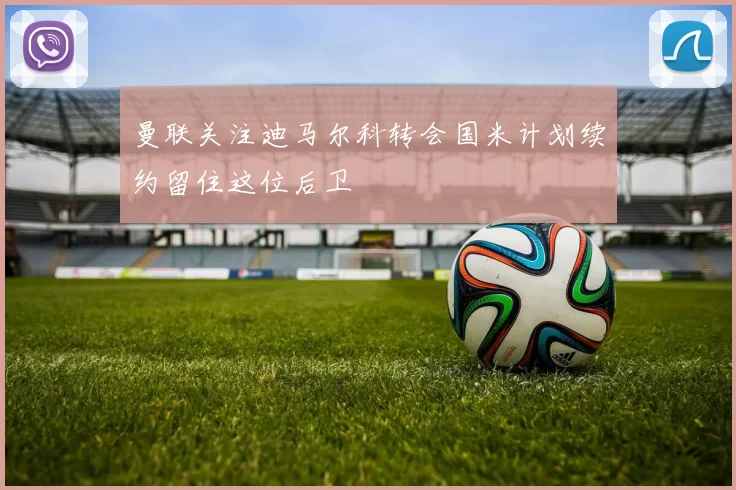 曼联关注迪马尔科转会国米计划续约留住这位后卫