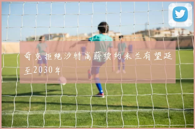 奇克拒绝沙特高薪续约米兰有望延至2030年