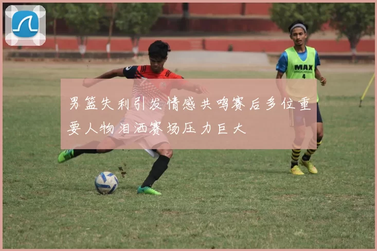 男篮失利引发情感共鸣赛后多位重要人物泪洒赛场压力巨大