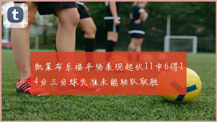凯莱布乐福半场表现起伏11中6得14分三分球失准未能助队取胜