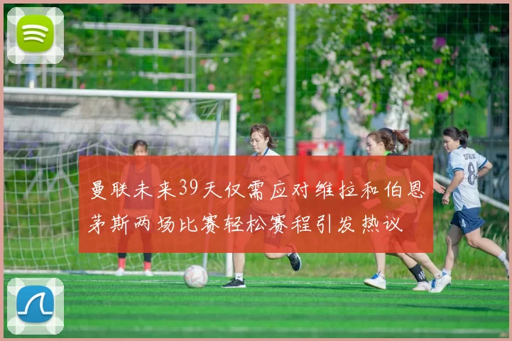 曼联未来39天仅需应对维拉和伯恩茅斯两场比赛轻松赛程引发热议