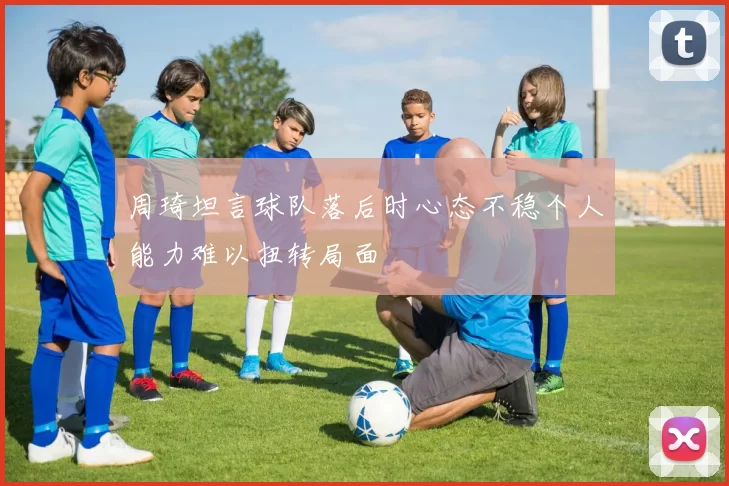 周琦坦言球队落后时心态不稳个人能力难以扭转局面