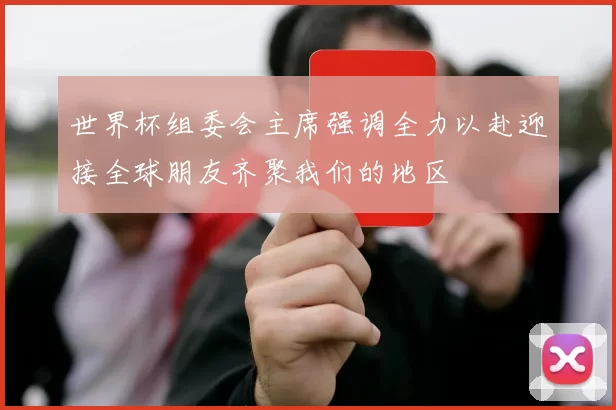 世界杯组委会主席强调全力以赴迎接全球朋友齐聚我们的地区