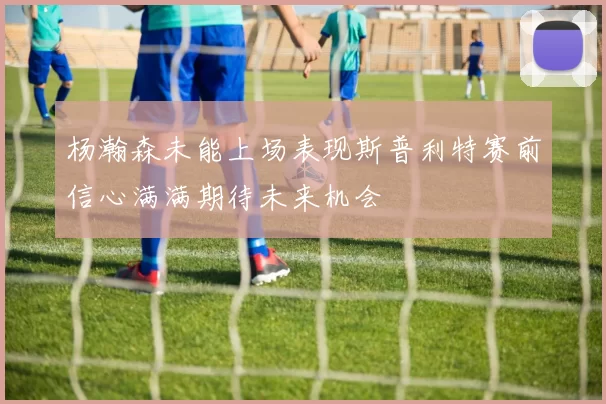 杨瀚森未能上场表现斯普利特赛前信心满满期待未来机会