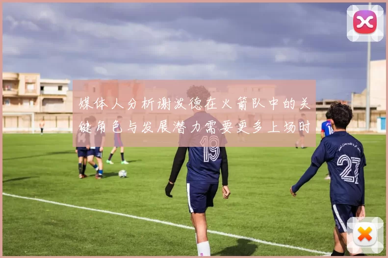 媒体人分析谢泼德在火箭队中的关键角色与发展潜力需要更多上场时间