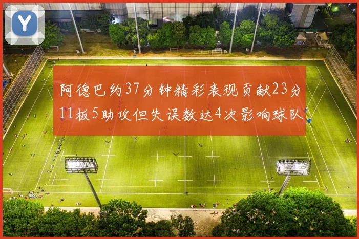 阿德巴约37分钟精彩表现贡献23分11板5助攻但失误数达4次影响球队表现