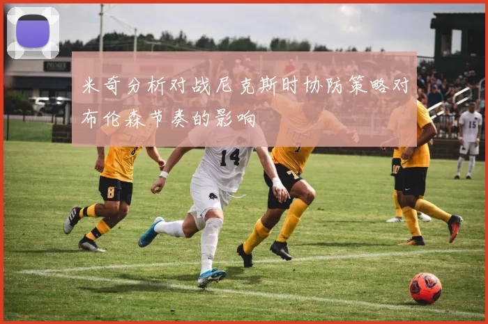 米奇分析对战尼克斯时协防策略对布伦森节奏的影响