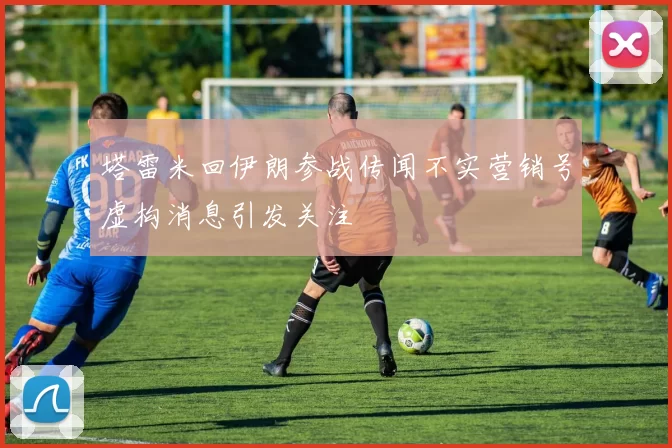 塔雷米回伊朗参战传闻不实营销号虚构消息引发关注