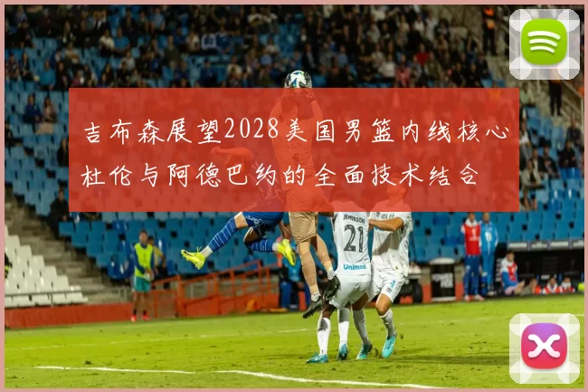 吉布森展望2028美国男篮内线核心杜伦与阿德巴约的全面技术结合
