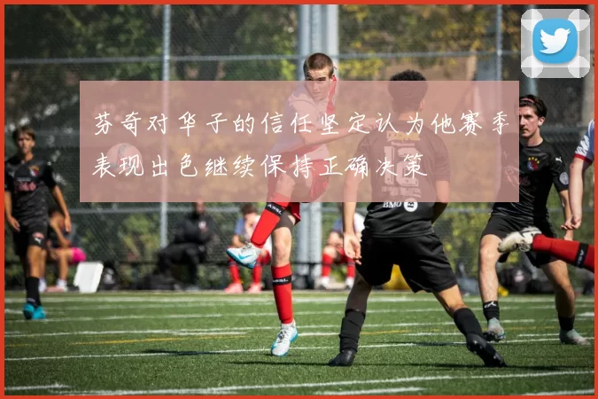 芬奇对华子的信任坚定认为他赛季表现出色继续保持正确决策