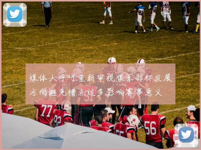 媒体人呼吁重新审视俱乐部杯发展方向避免槽点过多影响赛事意义