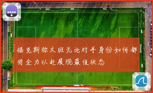 福克斯称文班无论对手身份如何都将全力以赴展现最佳状态