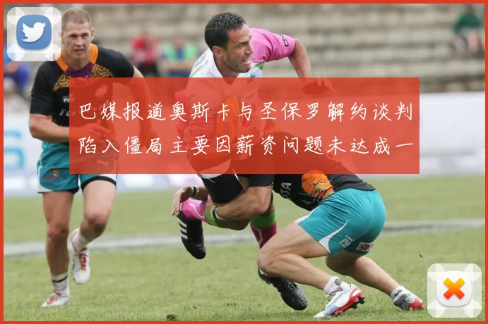 巴媒报道奥斯卡与圣保罗解约谈判陷入僵局主要因薪资问题未达成一致