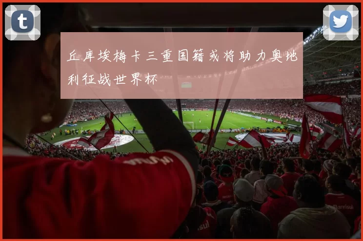 丘库埃梅卡三重国籍或将助力奥地利征战世界杯