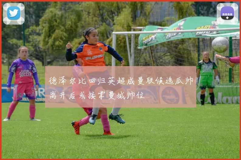 德泽尔比回归英超成曼联候选瓜帅离开后或接掌曼城帅位