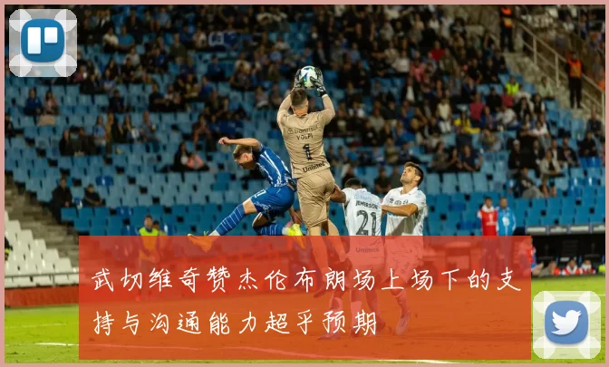武切维奇赞杰伦布朗场上场下的支持与沟通能力超乎预期