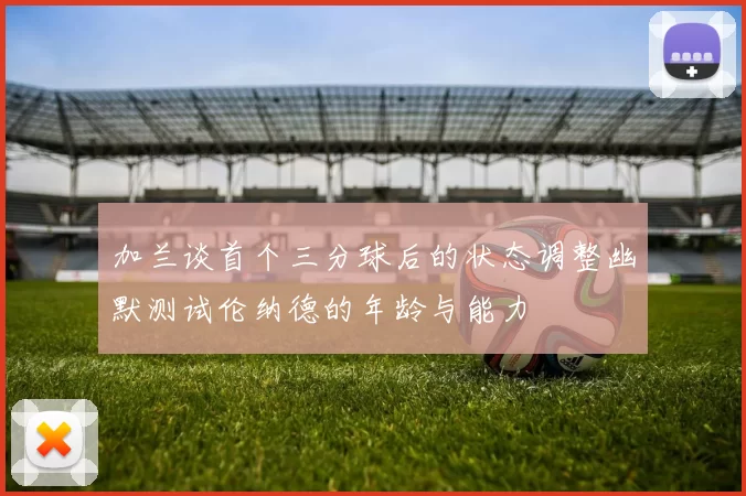 加兰谈首个三分球后的状态调整幽默测试伦纳德的年龄与能力
