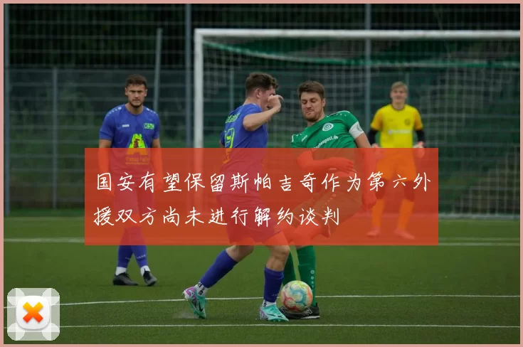 国安有望保留斯帕吉奇作为第六外援双方尚未进行解约谈判