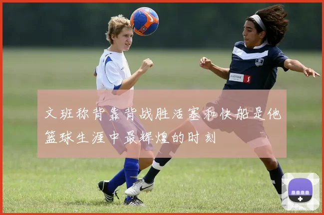 文班称背靠背战胜活塞和快船是他篮球生涯中最辉煌的时刻