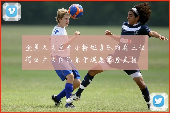 全员火力全开小桥坦言队内有三位得分主力自己乐于退居幕后支持